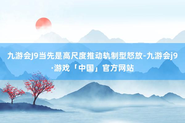 九游会J9当先是高尺度推动轨制型怒放-九游会j9·游戏「中国」官方网站