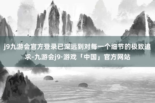 j9九游会官方登录已深远到对每一个细节的极致追求-九游会j9·游戏「中国」官方网站