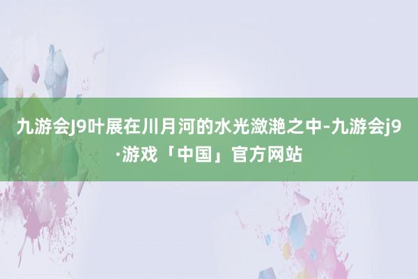 九游会J9叶展在川月河的水光潋滟之中-九游会j9·游戏「中国」官方网站