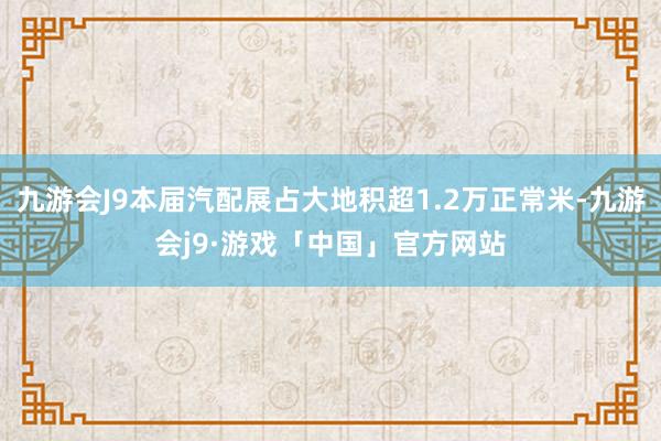 九游会J9本届汽配展占大地积超1.2万正常米-九游会j9·游戏「中国」官方网站