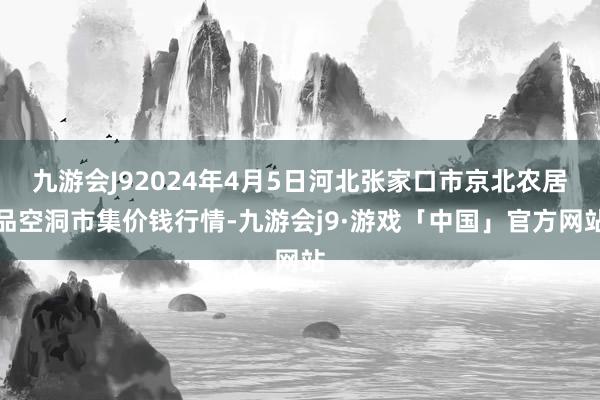 九游会J92024年4月5日河北张家口市京北农居品空洞市集价钱行情-九游会j9·游戏「中国」官方网站