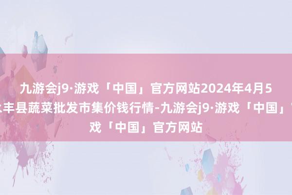 九游会j9·游戏「中国」官方网站2024年4月5日江西永丰县蔬菜批发市集价钱行情-九游会j9·游戏「中国」官方网站