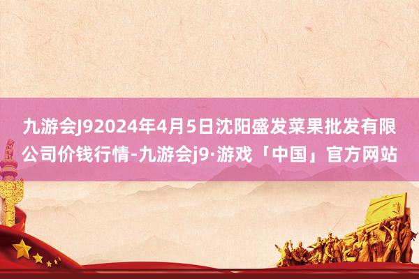 九游会J92024年4月5日沈阳盛发菜果批发有限公司价钱行情-九游会j9·游戏「中国」官方网站