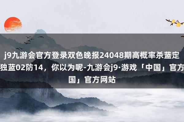 j9九游会官方登录双色晚报24048期高概率杀蓝定蓝，独蓝02防14，你以为呢-九游会j9·游戏「中国」官方网站