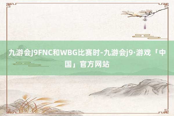 九游会J9FNC和WBG比赛时-九游会j9·游戏「中国」官方网站