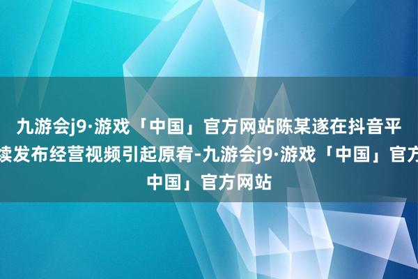 九游会j9·游戏「中国」官方网站陈某遂在抖音平台络续发布经营视频引起原宥-九游会j9·游戏「中国」官方网站