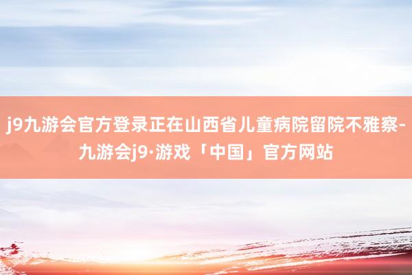 j9九游会官方登录正在山西省儿童病院留院不雅察-九游会j9·游戏「中国」官方网站