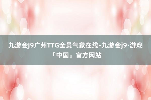 九游会J9广州TTG全员气象在线-九游会j9·游戏「中国」官方网站