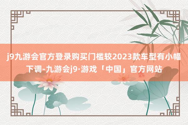 j9九游会官方登录购买门槛较2023款车型有小幅下调-九游会j9·游戏「中国」官方网站