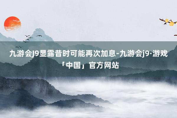 九游会J9显露昔时可能再次加息-九游会j9·游戏「中国」官方网站