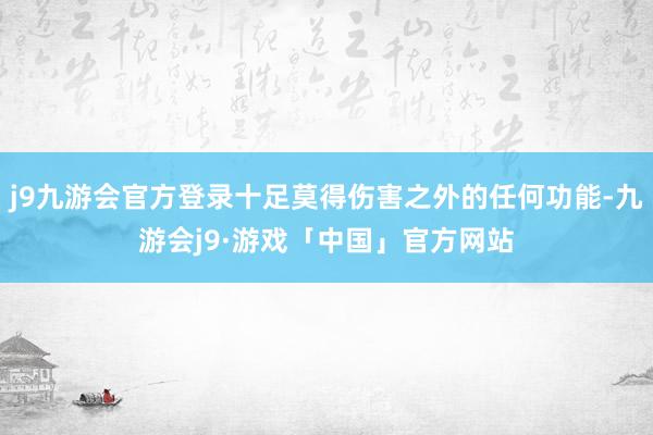 j9九游会官方登录十足莫得伤害之外的任何功能-九游会j9·游戏「中国」官方网站