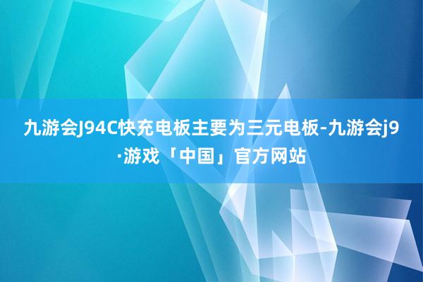 九游会J94C快充电板主要为三元电板-九游会j9·游戏「中国」官方网站