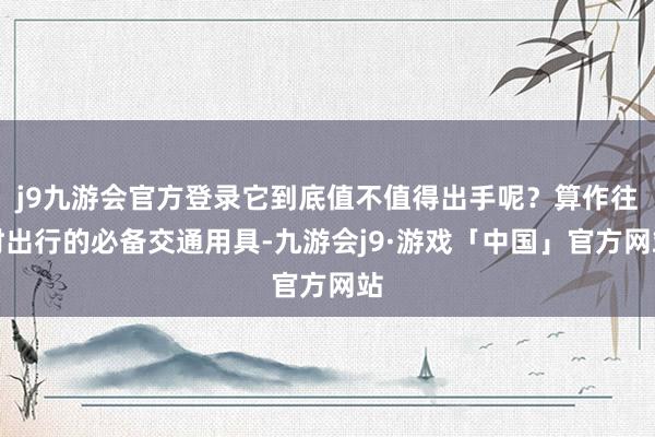 j9九游会官方登录它到底值不值得出手呢？算作往时出行的必备交通用具-九游会j9·游戏「中国」官方网站