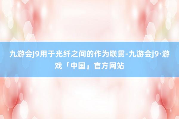 九游会J9用于光纤之间的作为联贯-九游会j9·游戏「中国」官方网站