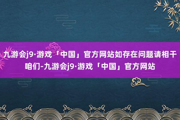 九游会j9·游戏「中国」官方网站如存在问题请相干咱们-九游会j9·游戏「中国」官方网站