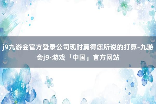 j9九游会官方登录公司现时莫得您所说的打算-九游会j9·游戏「中国」官方网站