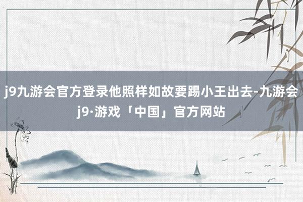 j9九游会官方登录他照样如故要踢小王出去-九游会j9·游戏「中国」官方网站