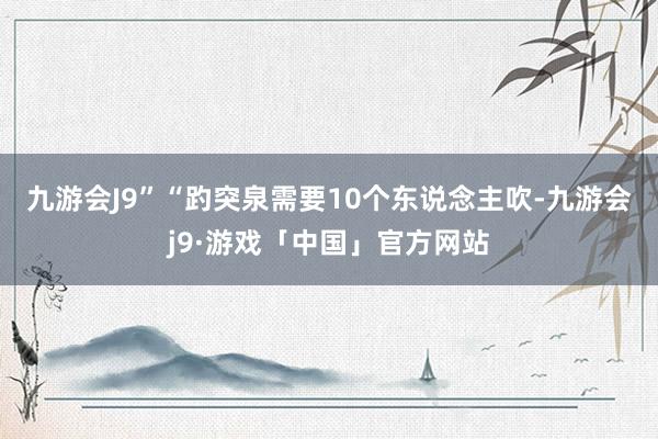 九游会J9”　　“趵突泉需要10个东说念主吹-九游会j9·游戏「中国」官方网站