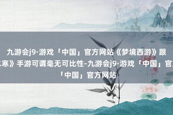 九游会j9·游戏「中国」官方网站《梦境西游》跟《逆水寒》手游可谓毫无可比性-九游会j9·游戏「中国」官方网站