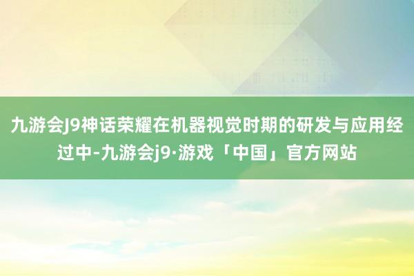 九游会J9神话荣耀在机器视觉时期的研发与应用经过中-九游会j9·游戏「中国」官方网站