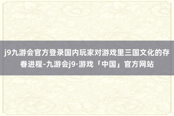 j9九游会官方登录国内玩家对游戏里三国文化的存眷进程-九游会j9·游戏「中国」官方网站