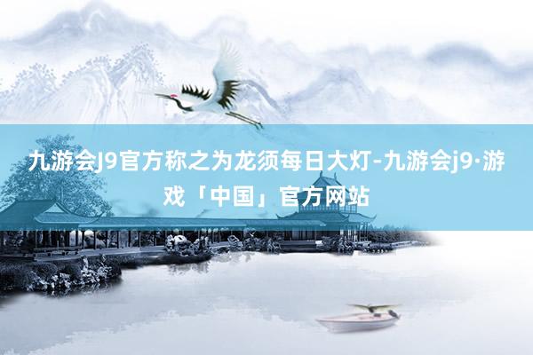 九游会J9官方称之为龙须每日大灯-九游会j9·游戏「中国」官方网站