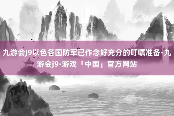 九游会J9以色各国防军已作念好充分的叮嘱准备-九游会j9·游戏「中国」官方网站