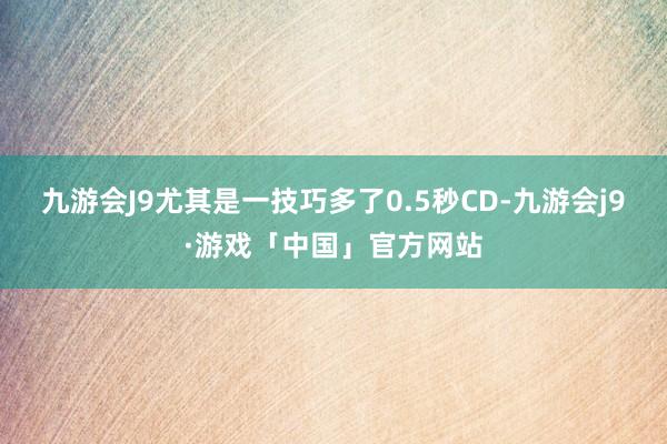 九游会J9尤其是一技巧多了0.5秒CD-九游会j9·游戏「中国」官方网站