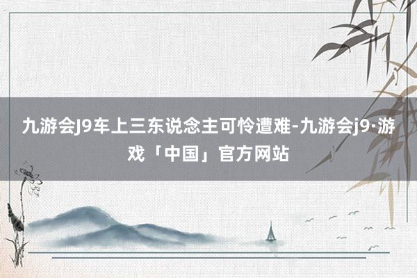 九游会J9车上三东说念主可怜遭难-九游会j9·游戏「中国」官方网站