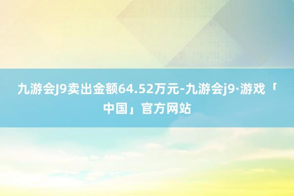 九游会J9卖出金额64.52万元-九游会j9·游戏「中国」官方网站