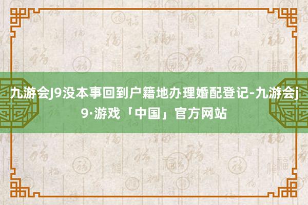 九游会J9没本事回到户籍地办理婚配登记-九游会j9·游戏「中国」官方网站