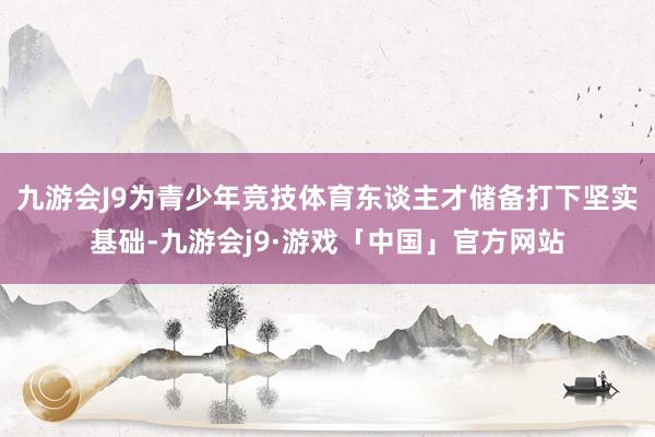 九游会J9为青少年竞技体育东谈主才储备打下坚实基础-九游会j9·游戏「中国」官方网站