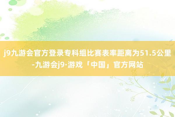 j9九游会官方登录专科组比赛表率距离为51.5公里-九游会j9·游戏「中国」官方网站