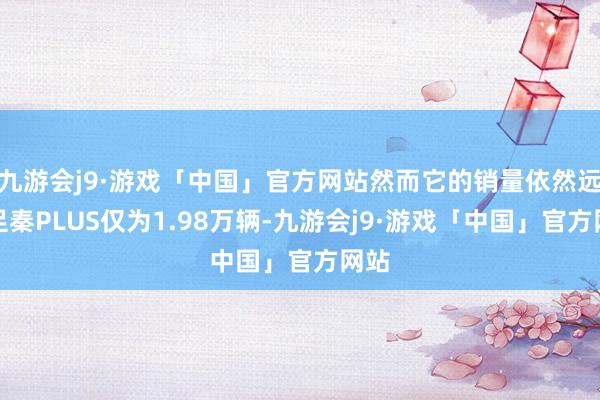 九游会j9·游戏「中国」官方网站然而它的销量依然远不足秦PLUS仅为1.98万辆-九游会j9·游戏「中国」官方网站