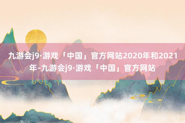 九游会j9·游戏「中国」官方网站2020年和2021年-九游会j9·游戏「中国」官方网站