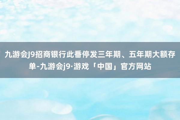 九游会J9招商银行此番停发三年期、五年期大额存单-九游会j9·游戏「中国」官方网站