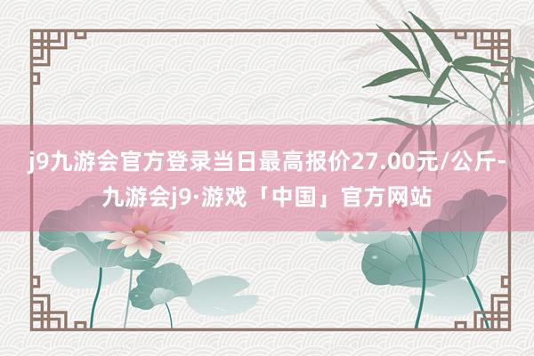 j9九游会官方登录当日最高报价27.00元/公斤-九游会j9·游戏「中国」官方网站