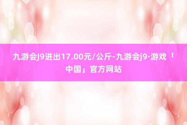 九游会J9进出17.00元/公斤-九游会j9·游戏「中国」官方网站