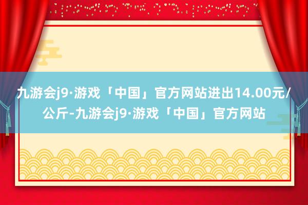 九游会j9·游戏「中国」官方网站进出14.00元/公斤-九游会j9·游戏「中国」官方网站