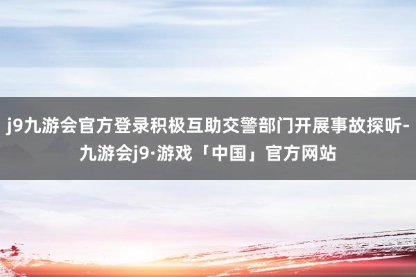 j9九游会官方登录积极互助交警部门开展事故探听-九游会j9·游戏「中国」官方网站