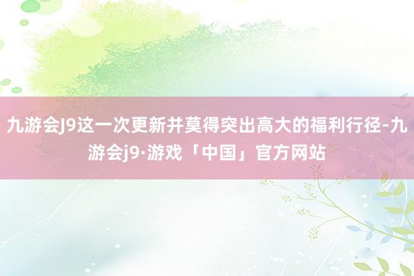 九游会J9这一次更新并莫得突出高大的福利行径-九游会j9·游戏「中国」官方网站