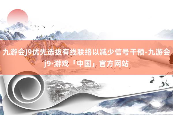 九游会J9优先选拔有线联络以减少信号干预-九游会j9·游戏「中国」官方网站