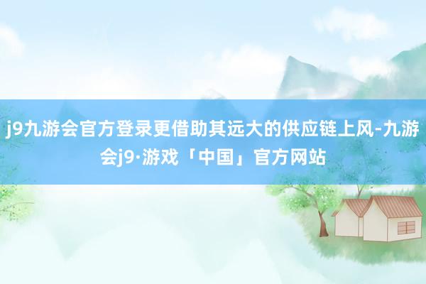 j9九游会官方登录更借助其远大的供应链上风-九游会j9·游戏「中国」官方网站