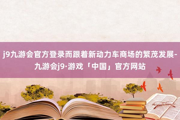 j9九游会官方登录而跟着新动力车商场的繁茂发展-九游会j9·游戏「中国」官方网站