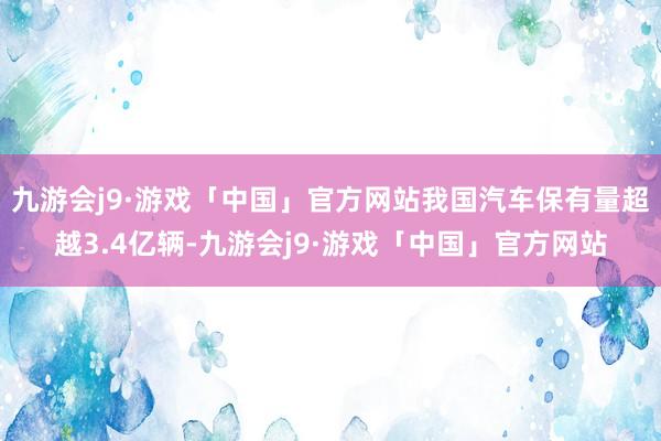 九游会j9·游戏「中国」官方网站我国汽车保有量超越3.4亿辆-九游会j9·游戏「中国」官方网站