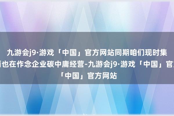 九游会j9·游戏「中国」官方网站同期咱们现时集团里面也在作念企业碳中庸经营-九游会j9·游戏「中国」官方网站