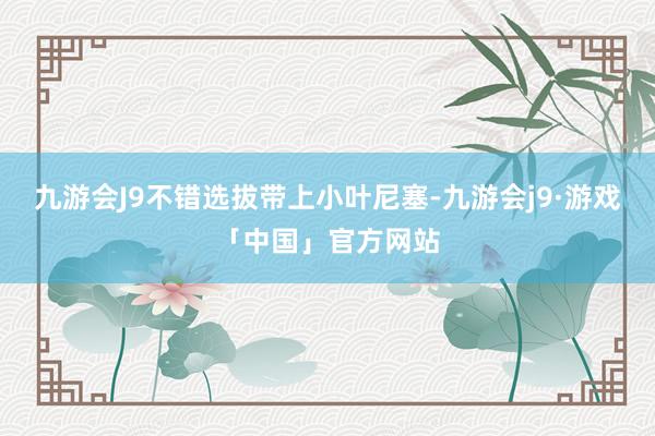 九游会J9不错选拔带上小叶尼塞-九游会j9·游戏「中国」官方网站