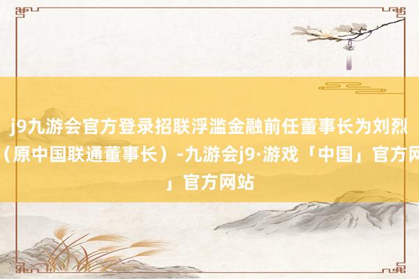 j9九游会官方登录招联浮滥金融前任董事长为刘烈宏（原中国联通董事长）-九游会j9·游戏「中国」官方网站