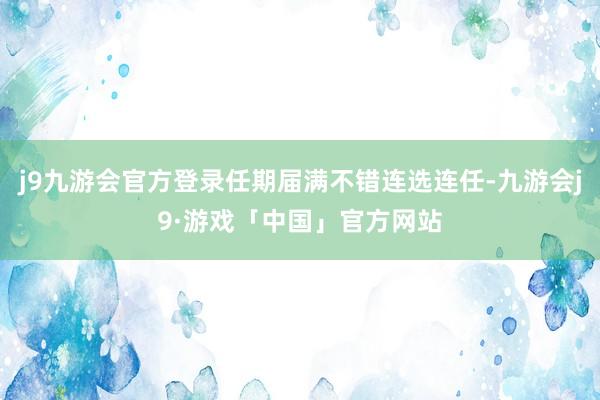 j9九游会官方登录任期届满不错连选连任-九游会j9·游戏「中国」官方网站