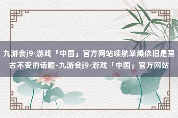 九游会j9·游戏「中国」官方网站续航暴燥依旧是亘古不变的话题-九游会j9·游戏「中国」官方网站